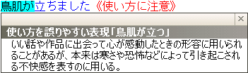 使い方を誤りやすい表現「鳥肌が立つ」：いい話や作品に出会って心が感動したときの形容に用いられることがあるが、本来は寒さや恐怖などによって引き起こされる不快感を表すのに用いる。