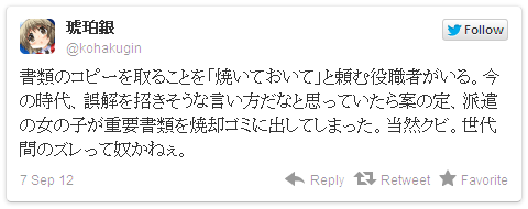 書類のコピーを取ることを「焼いておいて」と頼む役職者がいる。今の時代、誤解を招きそうな言い方だなと思っていたら案の定、派遣の女の子が重要書類を焼却ゴミに出してしまった。当然クビ。世代間のズレって奴かねぇ。— 琥珀銀さん (@kohakugin)